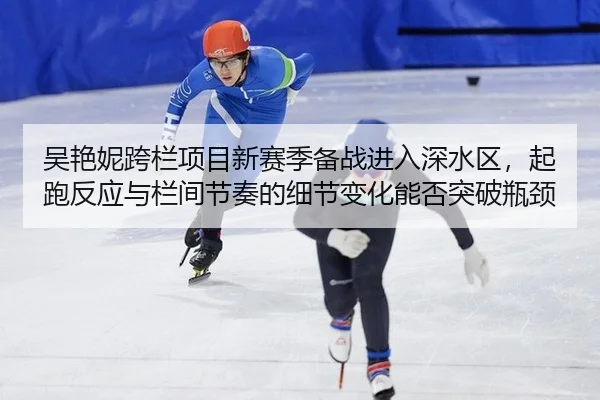 吴艳妮跨栏项目新赛季备战进入深水区，起跑反应与栏间节奏的细节变化能否突破瓶颈